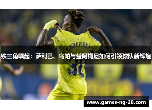 铁三角崛起：萨利巴、乌帕与楚阿梅尼如何引领球队新辉煌