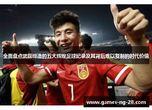 全面盘点武磊缔造的五大辉煌足球纪录及其背后难以复制的时代价值