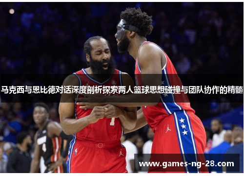 马克西与恩比德对话深度剖析探索两人篮球思想碰撞与团队协作的精髓