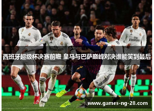 西班牙超级杯决赛前瞻 皇马与巴萨巅峰对决谁能笑到最后