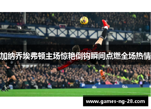 加纳乔埃弗顿主场惊艳倒钩瞬间点燃全场热情