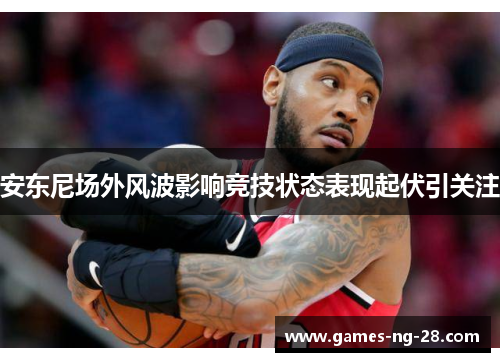安东尼场外风波影响竞技状态表现起伏引关注